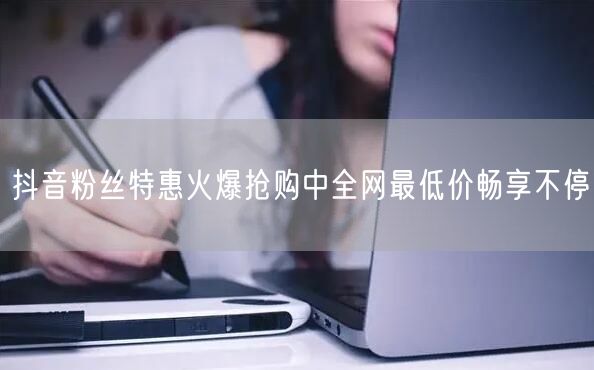 抖音粉丝特惠火爆抢购中全网最低价畅享不停