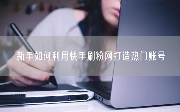 新手如何利用快手刷粉网打造热门账号